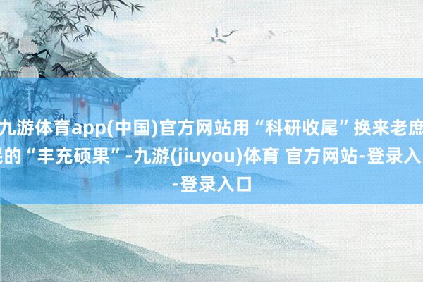 九游体育app(中国)官方网站用“科研收尾”换来老庶民的“丰充硕果”-九游(jiuyou)体育 官方网站-登录入口