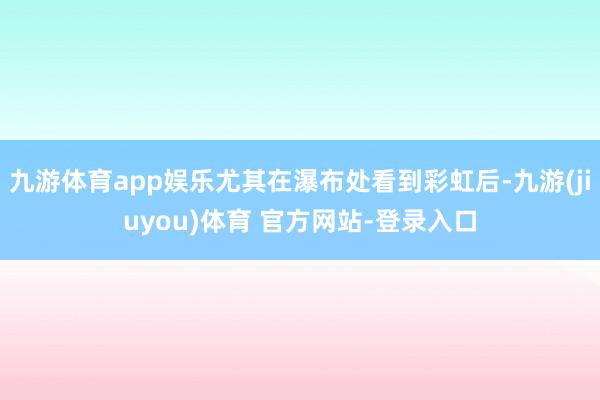 九游体育app娱乐尤其在瀑布处看到彩虹后-九游(jiuyou)体育 官方网站-登录入口