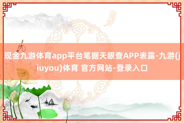 现金九游体育app平台笔据天眼查APP表露-九游(jiuyou)体育 官方网站-登录入口