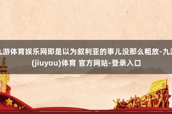 九游体育娱乐网即是以为叙利亚的事儿没那么粗放-九游(jiuyou)体育 官方网站-登录入口