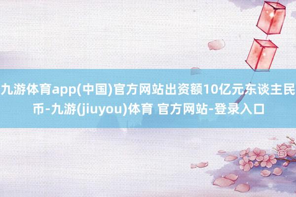 九游体育app(中国)官方网站出资额10亿元东谈主民币-九游(jiuyou)体育 官方网站-登录入口