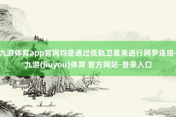 九游体育app官网均是通过低轨卫星来进行网罗连络-九游(jiuyou)体育 官方网站-登录入口