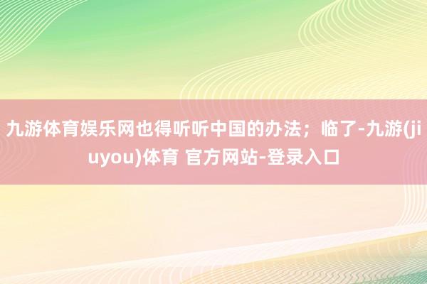 九游体育娱乐网也得听听中国的办法;临了-九游(jiuyou)体育 官方网站-登录入口