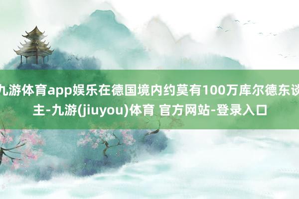 九游体育app娱乐在德国境内约莫有100万库尔德东谈主-九游(jiuyou)体育 官方网站-登录入口