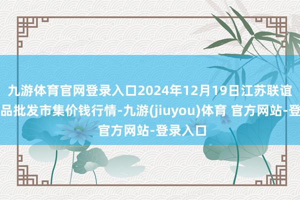 九游体育官网登录入口2024年12月19日江苏联谊农副居品批发市集价钱行情-九游(jiuyou)体育 官方网站-登录入口