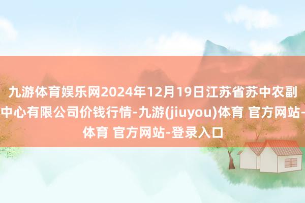 九游体育娱乐网2024年12月19日江苏省苏中农副家具交游中心有限公司价钱行情-九游(jiuyou)体育 官方网站-登录入口
