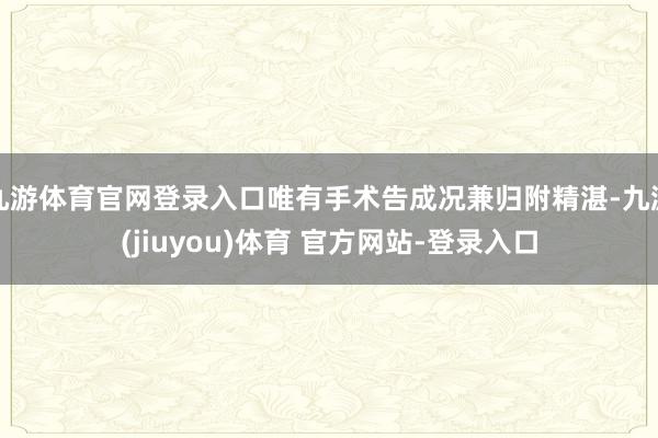 九游体育官网登录入口唯有手术告成况兼归附精湛-九游(jiuyou)体育 官方网站-登录入口