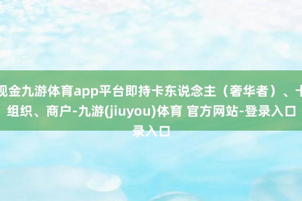 现金九游体育app平台即持卡东说念主（奢华者）、卡组织、商户-九游(jiuyou)体育 官方网站-登录入口