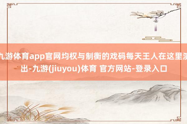 九游体育app官网均权与制衡的戏码每天王人在这里演出-九游(jiuyou)体育 官方网站-登录入口