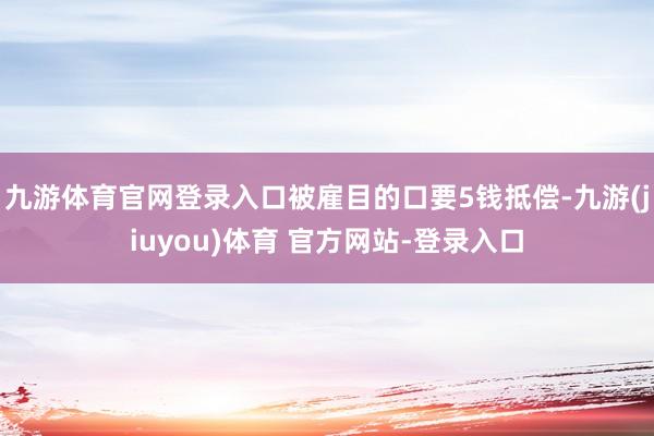 九游体育官网登录入口被雇目的口要5钱抵偿-九游(jiuyou)体育 官方网站-登录入口