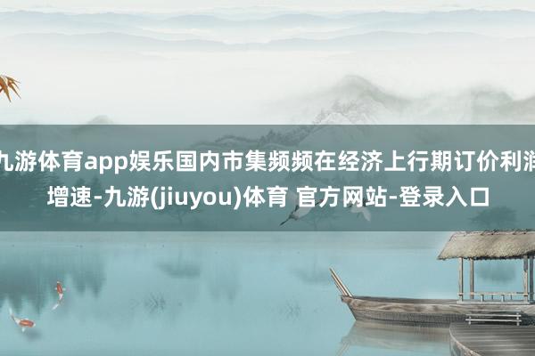 九游体育app娱乐国内市集频频在经济上行期订价利润增速-九游(jiuyou)体育 官方网站-登录入口