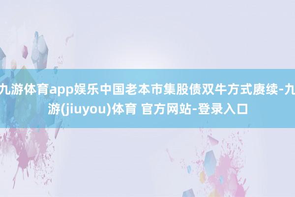九游体育app娱乐中国老本市集股债双牛方式赓续-九游(jiuyou)体育 官方网站-登录入口