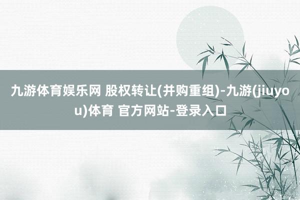 九游体育娱乐网 股权转让(并购重组)-九游(jiuyou)体育 官方网站-登录入口