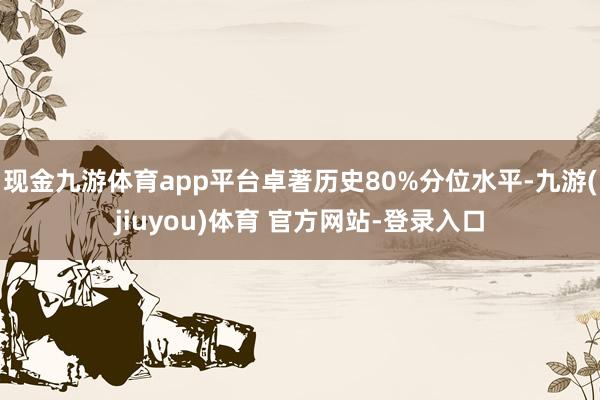 现金九游体育app平台卓著历史80%分位水平-九游(jiuyou)体育 官方网站-登录入口