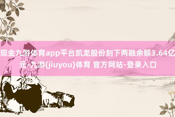 现金九游体育app平台凯龙股份刻下两融余额3.64亿元-九游(jiuyou)体育 官方网站-登录入口
