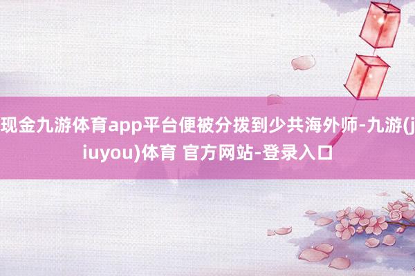现金九游体育app平台便被分拨到少共海外师-九游(jiuyou)体育 官方网站-登录入口