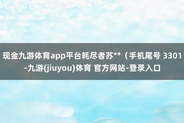 现金九游体育app平台耗尽者苏**（手机尾号 3301-九游(jiuyou)体育 官方网站-登录入口