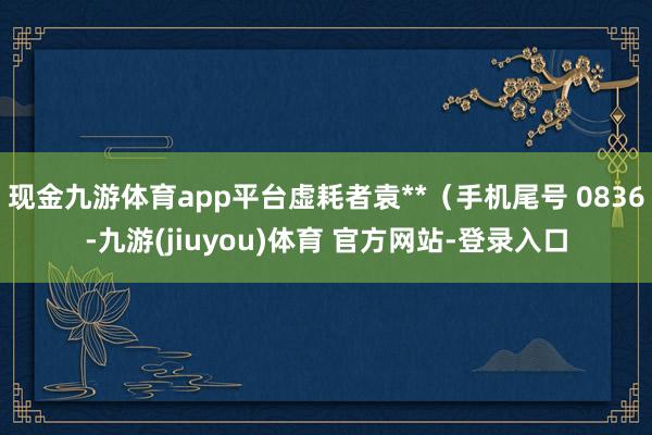 现金九游体育app平台虚耗者袁**（手机尾号 0836-九游(jiuyou)体育 官方网站-登录入口