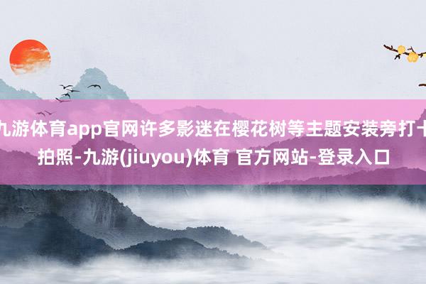 九游体育app官网许多影迷在樱花树等主题安装旁打卡拍照-九游(jiuyou)体育 官方网站-登录入口