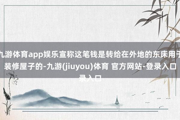 九游体育app娱乐宣称这笔钱是转给在外地的东床用于装修屋子的-九游(jiuyou)体育 官方网站-登录入口