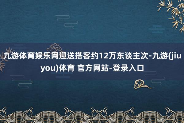 九游体育娱乐网迎送搭客约12万东谈主次-九游(jiuyou)体育 官方网站-登录入口