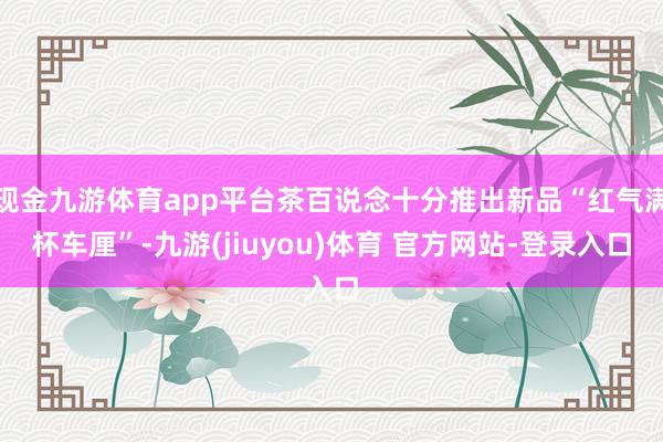 现金九游体育app平台茶百说念十分推出新品“红气满杯车厘”-九游(jiuyou)体育 官方网站-登录入口
