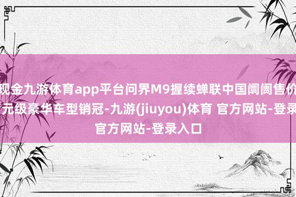 现金九游体育app平台问界M9握续蝉联中国阛阓售价50万元级豪华车型销冠-九游(jiuyou)体育 官方网站-登录入口