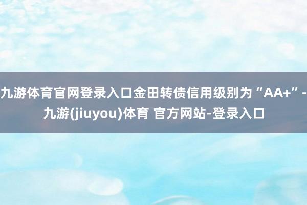 九游体育官网登录入口金田转债信用级别为“AA+”-九游(jiuyou)体育 官方网站-登录入口
