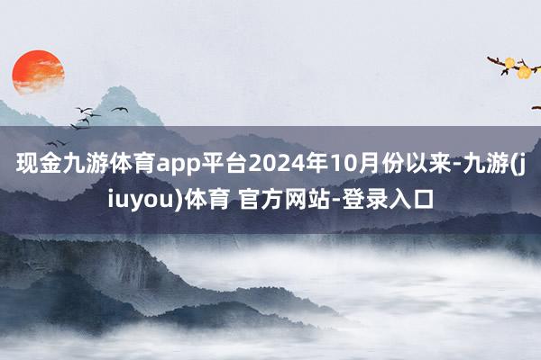 现金九游体育app平台2024年10月份以来-九游(jiuyou)体育 官方网站-登录入口