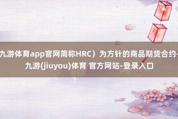 九游体育app官网简称HRC）为方针的商品期货合约-九游(jiuyou)体育 官方网站-登录入口