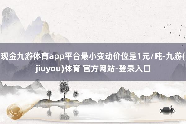 现金九游体育app平台最小变动价位是1元/吨-九游(jiuyou)体育 官方网站-登录入口