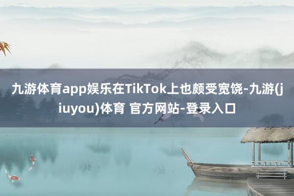 九游体育app娱乐在TikTok上也颇受宽饶-九游(jiuyou)体育 官方网站-登录入口