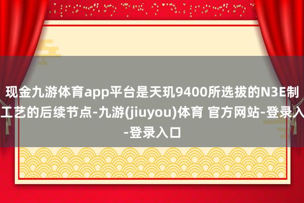现金九游体育app平台是天玑9400所选拔的N3E制程工艺的后续节点-九游(jiuyou)体育 官方网站-登录入口