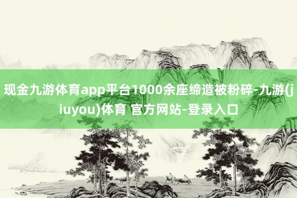 现金九游体育app平台1000余座缔造被粉碎-九游(jiuyou)体育 官方网站-登录入口
