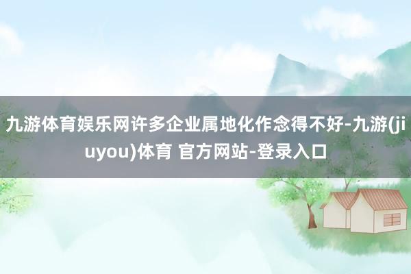 九游体育娱乐网许多企业属地化作念得不好-九游(jiuyou)体育 官方网站-登录入口