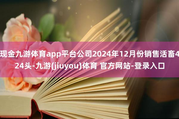 现金九游体育app平台公司2024年12月份销售活畜424头-九游(jiuyou)体育 官方网站-登录入口