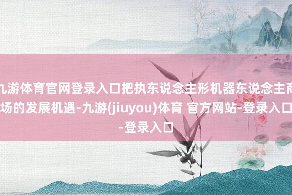 九游体育官网登录入口把执东说念主形机器东说念主商场的发展机遇-九游(jiuyou)体育 官方网站-登录入口