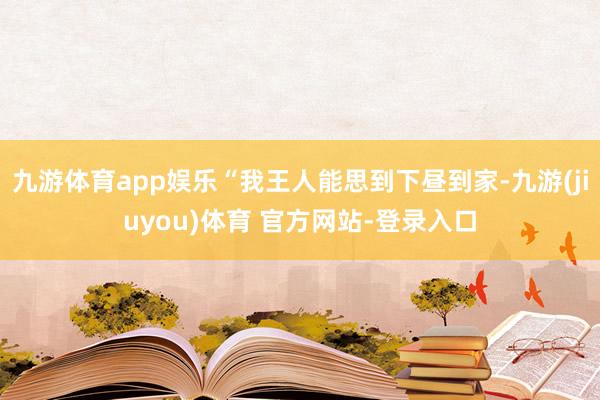 九游体育app娱乐“我王人能思到下昼到家-九游(jiuyou)体育 官方网站-登录入口