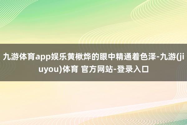 九游体育app娱乐黄楸烨的眼中精通着色泽-九游(jiuyou)体育 官方网站-登录入口