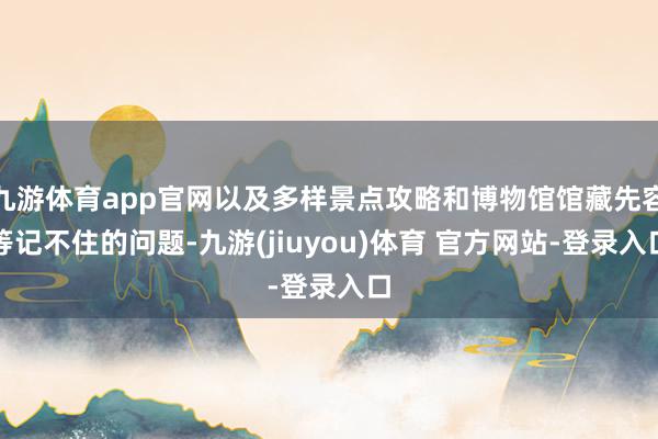 九游体育app官网以及多样景点攻略和博物馆馆藏先容等记不住的问题-九游(jiuyou)体育 官方网站-登录入口