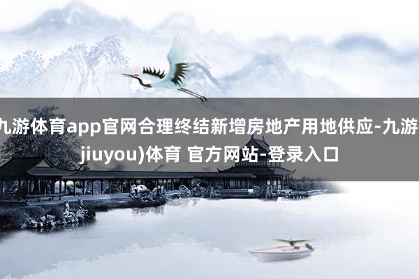 九游体育app官网合理终结新增房地产用地供应-九游(jiuyou)体育 官方网站-登录入口