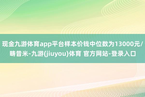 现金九游体育app平台样本价钱中位数为13000元/畴昔米-九游(jiuyou)体育 官方网站-登录入口