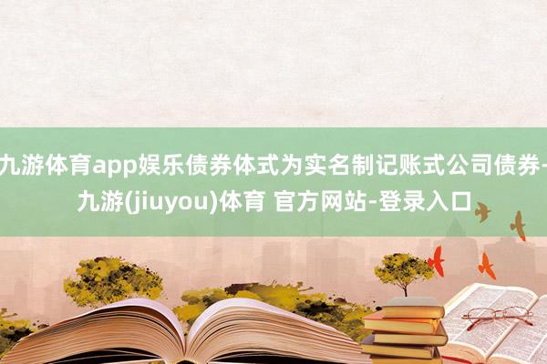 九游体育app娱乐债券体式为实名制记账式公司债券-九游(jiuyou)体育 官方网站-登录入口