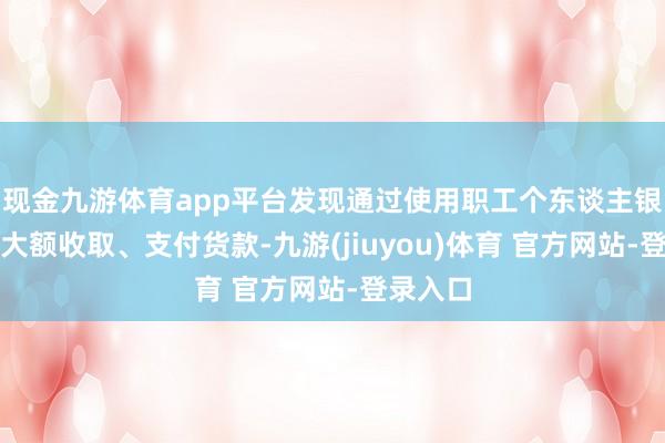 现金九游体育app平台发现通过使用职工个东谈主银行账户大额收取、支付货款-九游(jiuyou)体育 官方网站-登录入口