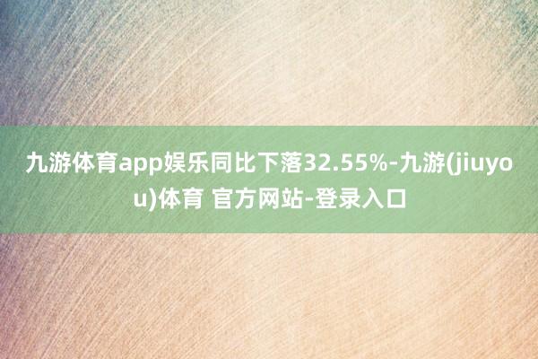 九游体育app娱乐同比下落32.55%-九游(jiuyou)体育 官方网站-登录入口