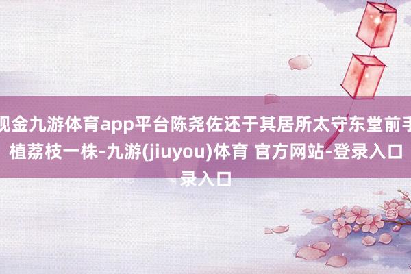 现金九游体育app平台陈尧佐还于其居所太守东堂前手植荔枝一株-九游(jiuyou)体育 官方网站-登录入口