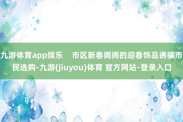 九游体育app娱乐    市区新春阛阓的迎春饰品诱骗市民选购-九游(jiuyou)体育 官方网站-登录入口