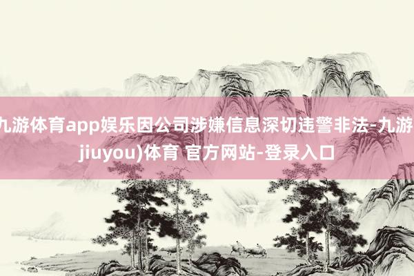 九游体育app娱乐因公司涉嫌信息深切违警非法-九游(jiuyou)体育 官方网站-登录入口