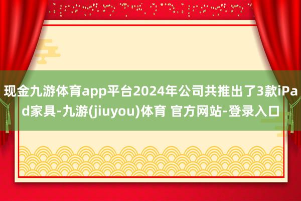 现金九游体育app平台2024年公司共推出了3款iPad家具-九游(jiuyou)体育 官方网站-登录入口