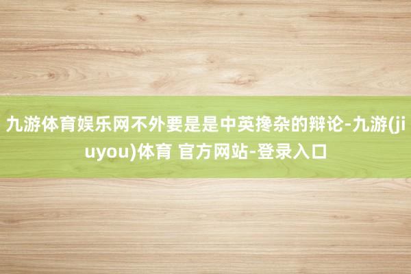 九游体育娱乐网不外要是是中英搀杂的辩论-九游(jiuyou)体育 官方网站-登录入口